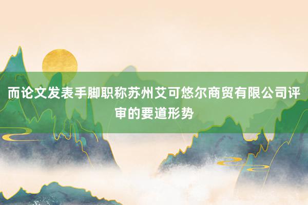 而论文发表手脚职称苏州艾可悠尔商贸有限公司评审的要道形势