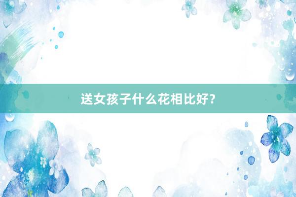 送女孩子什么花相比好？